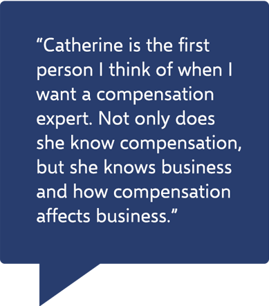Quote - “Catherine is the first person I think of when I want a compensation expert. Not only does she know compensation, but she knows business and how compensation affects business.”