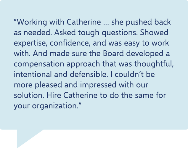 testimonial - “Working with Catherine … she pushed back as needed. Asked tough questions. Showed expertise, confidence, and was easy to work with. And made sure the Board developed a compensation approach that was thoughtful, intentional and defensible. I couldn’t be more pleased and impressed with our solution. Hire Catherine to do the same for your organization.”